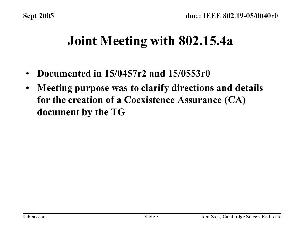 doc.: IEEE /0040r0 Submission Sept 2005 Tom Siep, Cambridge Silicon Radio PlcSlide 3 Joint Meeting with a Documented in 15/0457r2 and 15/0553r0 Meeting purpose was to clarify directions and details for the creation of a Coexistence Assurance (CA) document by the TG