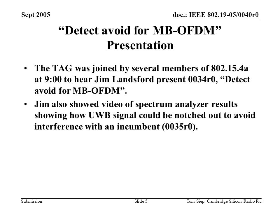 doc.: IEEE /0040r0 Submission Sept 2005 Tom Siep, Cambridge Silicon Radio PlcSlide 5 Detect avoid for MB-OFDM Presentation The TAG was joined by several members of a at 9:00 to hear Jim Landsford present 0034r0, Detect avoid for MB-OFDM .