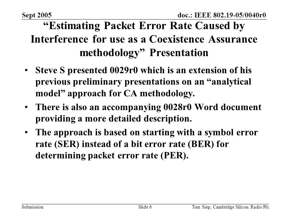 doc.: IEEE /0040r0 Submission Sept 2005 Tom Siep, Cambridge Silicon Radio PlcSlide 6 Estimating Packet Error Rate Caused by Interference for use as a Coexistence Assurance methodology Presentation Steve S presented 0029r0 which is an extension of his previous preliminary presentations on an analytical model approach for CA methodology.