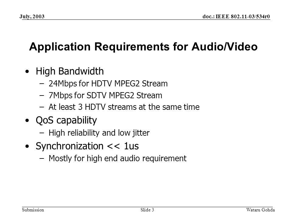 doc.: IEEE /534r0 Submission July, 2003 Wataru GohdaSlide 3 Application Requirements for Audio/Video High Bandwidth –24Mbps for HDTV MPEG2 Stream –7Mbps for SDTV MPEG2 Stream –At least 3 HDTV streams at the same time QoS capability –High reliability and low jitter Synchronization << 1us –Mostly for high end audio requirement