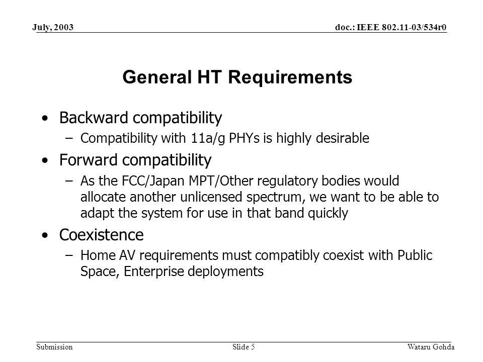 doc.: IEEE /534r0 Submission July, 2003 Wataru GohdaSlide 5 General HT Requirements Backward compatibility –Compatibility with 11a/g PHYs is highly desirable Forward compatibility –As the FCC/Japan MPT/Other regulatory bodies would allocate another unlicensed spectrum, we want to be able to adapt the system for use in that band quickly Coexistence –Home AV requirements must compatibly coexist with Public Space, Enterprise deployments