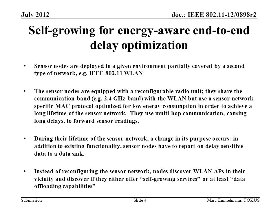 doc.: IEEE /0898r2 Submission July 2012 Marc Emmelmann, FOKUSSlide 4 Self-growing for energy-aware end-to-end delay optimization Sensor nodes are deployed in a given environment partially covered by a second type of network, e.g.