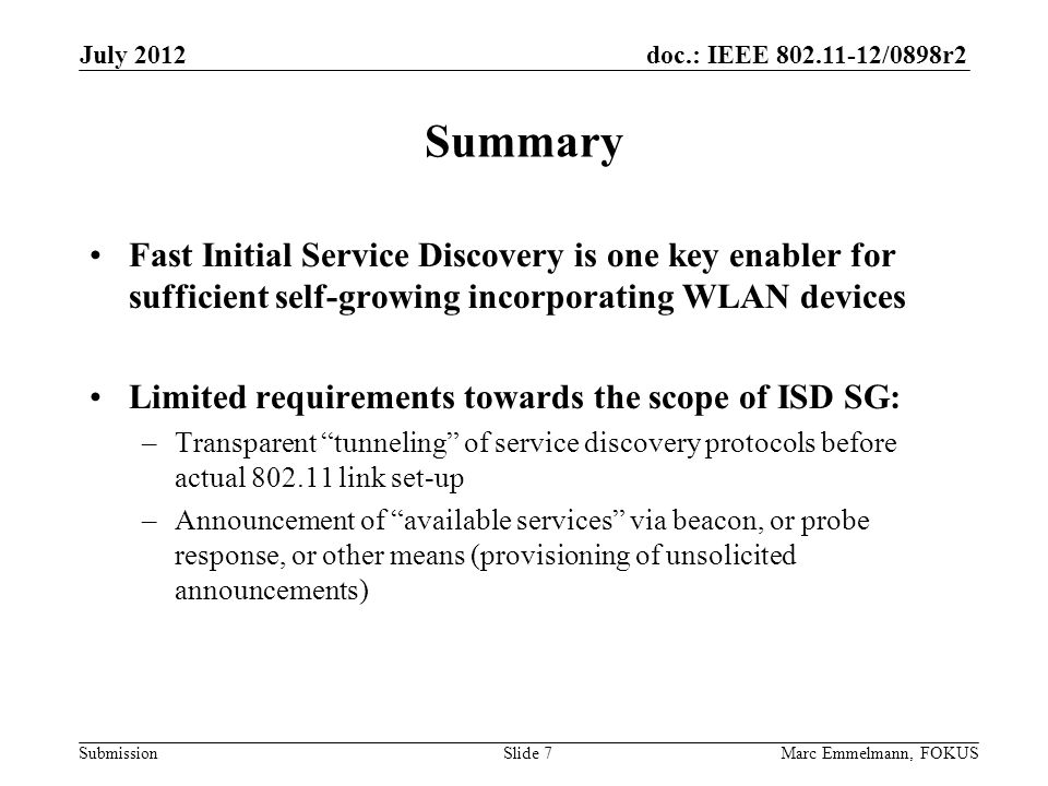 doc.: IEEE /0898r2 Submission Summary Fast Initial Service Discovery is one key enabler for sufficient self-growing incorporating WLAN devices Limited requirements towards the scope of ISD SG: –Transparent tunneling of service discovery protocols before actual link set-up –Announcement of available services via beacon, or probe response, or other means (provisioning of unsolicited announcements) July 2012 Marc Emmelmann, FOKUSSlide 7