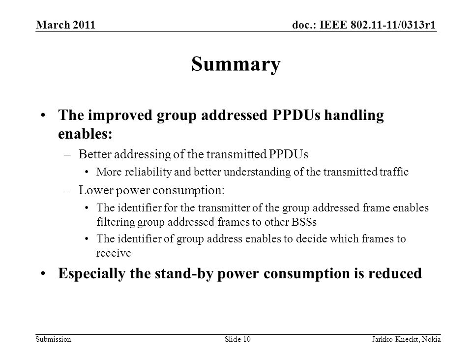 doc.: IEEE /0313r1 Submission March 2011 Jarkko Kneckt, NokiaSlide 10 Summary The improved group addressed PPDUs handling enables: –Better addressing of the transmitted PPDUs More reliability and better understanding of the transmitted traffic –Lower power consumption: The identifier for the transmitter of the group addressed frame enables filtering group addressed frames to other BSSs The identifier of group address enables to decide which frames to receive Especially the stand-by power consumption is reduced