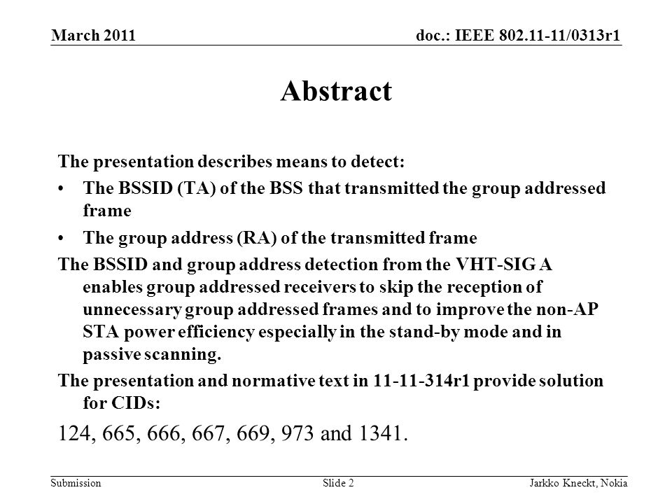 doc.: IEEE /0313r1 Submission March 2011 Jarkko Kneckt, NokiaSlide 2 Abstract The presentation describes means to detect: The BSSID (TA) of the BSS that transmitted the group addressed frame The group address (RA) of the transmitted frame The BSSID and group address detection from the VHT-SIG A enables group addressed receivers to skip the reception of unnecessary group addressed frames and to improve the non-AP STA power efficiency especially in the stand-by mode and in passive scanning.