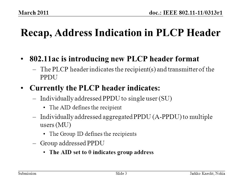 doc.: IEEE /0313r1 Submission March 2011 Jarkko Kneckt, NokiaSlide 3 Recap, Address Indication in PLCP Header ac is introducing new PLCP header format –The PLCP header indicates the recipient(s) and transmitter of the PPDU Currently the PLCP header indicates: –Individually addressed PPDU to single user (SU) The AID defines the recipient –Individually addressed aggregated PPDU (A-PPDU) to multiple users (MU) The Group ID defines the recipients –Group addressed PPDU The AID set to 0 indicates group address