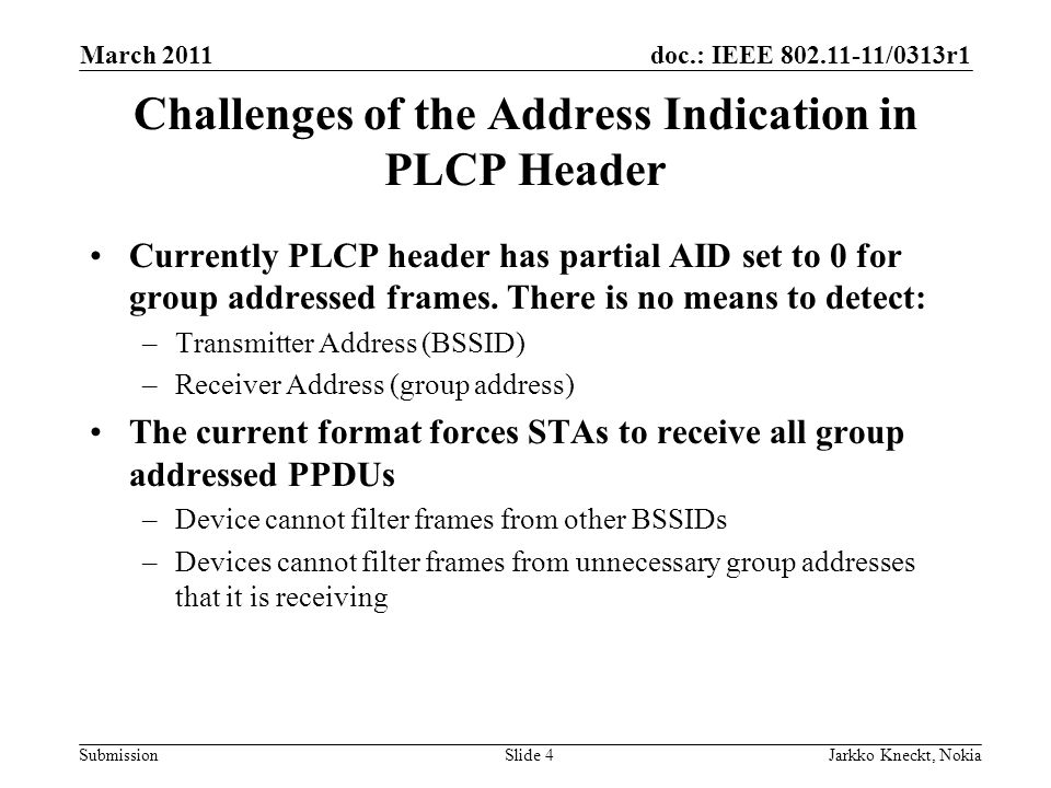doc.: IEEE /0313r1 Submission March 2011 Jarkko Kneckt, NokiaSlide 4 Challenges of the Address Indication in PLCP Header Currently PLCP header has partial AID set to 0 for group addressed frames.