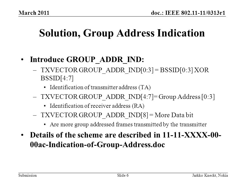 doc.: IEEE /0313r1 Submission March 2011 Jarkko Kneckt, NokiaSlide 6 Solution, Group Address Indication Introduce GROUP_ADDR_IND: –TXVECTOR GROUP_ADDR_IND[0:3] = BSSID[0:3] XOR BSSID[4:7] Identification of transmitter address (TA) –TXVECTOR GROUP_ADDR_IND[4:7]= Group Address [0:3] Identification of receiver address (RA) –TXVECTOR GROUP_ADDR_IND[8] = More Data bit Are more group addressed frames transmitted by the transmitter Details of the scheme are described in XXXX ac-Indication-of-Group-Address.doc
