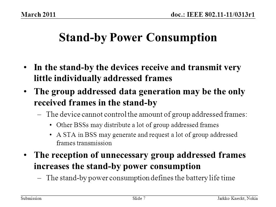 doc.: IEEE /0313r1 Submission March 2011 Jarkko Kneckt, NokiaSlide 7 Stand-by Power Consumption In the stand-by the devices receive and transmit very little individually addressed frames The group addressed data generation may be the only received frames in the stand-by –The device cannot control the amount of group addressed frames: Other BSSs may distribute a lot of group addressed frames A STA in BSS may generate and request a lot of group addressed frames transmission The reception of unnecessary group addressed frames increases the stand-by power consumption –The stand-by power consumption defines the battery life time