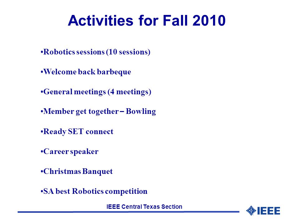 IEEE Central Texas Section Activities for Fall 2010 Robotics sessions (10 sessions) Welcome back barbeque General meetings (4 meetings) Member get together – Bowling Ready SET connect Career speaker Christmas Banquet SA best Robotics competition