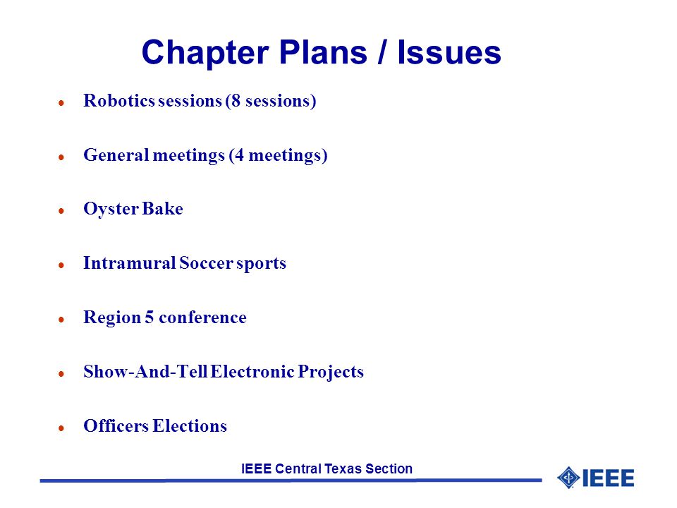 IEEE Central Texas Section Chapter Plans / Issues l Robotics sessions (8 sessions) l General meetings (4 meetings) l Oyster Bake l Intramural Soccer sports l Region 5 conference l Show-And-Tell Electronic Projects l Officers Elections