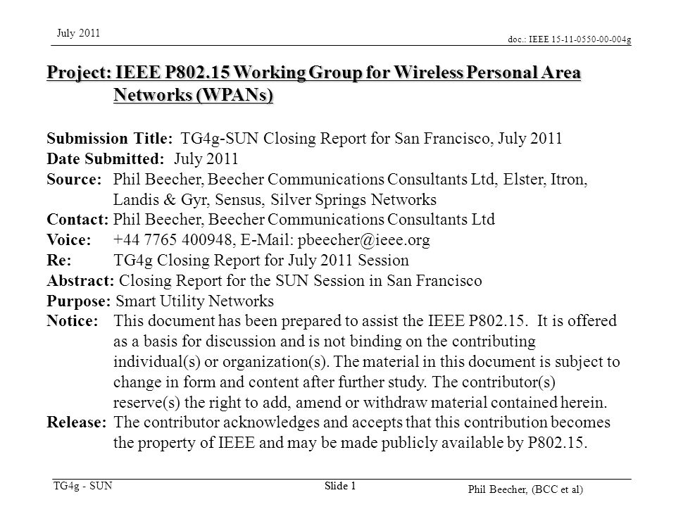 doc.: IEEE g TG4g - SUN July 2011 Phil Beecher, (BCC et al) Slide 1 Project: IEEE P Working Group for Wireless Personal Area Networks (WPANs) Submission Title: TG4g-SUN Closing Report for San Francisco, July 2011 Date Submitted: July 2011 Source: Phil Beecher, Beecher Communications Consultants Ltd, Elster, Itron, Landis & Gyr, Sensus, Silver Springs Networks Contact: Phil Beecher, Beecher Communications Consultants Ltd Voice: ,   Re: TG4g Closing Report for July 2011 Session Abstract: Closing Report for the SUN Session in San Francisco Purpose: Smart Utility Networks Notice:This document has been prepared to assist the IEEE P