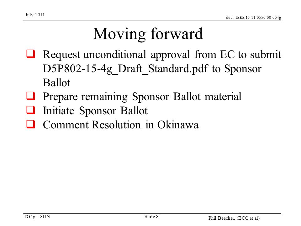 doc.: IEEE g TG4g - SUN July 2011 Phil Beecher, (BCC et al) Slide 8 Moving forward  Request unconditional approval from EC to submit D5P g_Draft_Standard.pdf to Sponsor Ballot  Prepare remaining Sponsor Ballot material  Initiate Sponsor Ballot  Comment Resolution in Okinawa