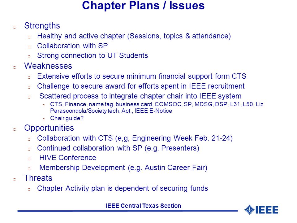 IEEE Central Texas Section Chapter Plans / Issues l Strengths l Healthy and active chapter (Sessions, topics & attendance) l Collaboration with SP l Strong connection to UT Students l Weaknesses l Extensive efforts to secure minimum financial support form CTS l Challenge to secure award for efforts spent in IEEE recruitment l Scattered process to integrate chapter chair into IEEE system l CTS, Finance, name tag, business card, COMSOC, SP, MDSG, DSP, L31, L50, Liz Parascondola/Society tech.