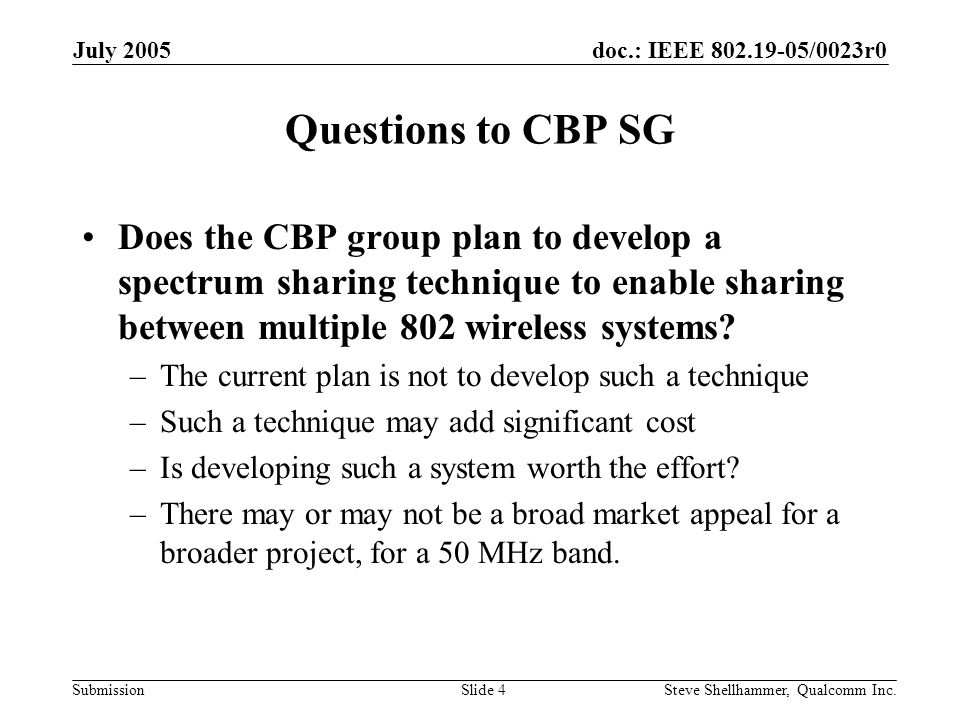 doc.: IEEE /0023r0 Submission July 2005 Steve Shellhammer, Qualcomm Inc.Slide 4 Questions to CBP SG Does the CBP group plan to develop a spectrum sharing technique to enable sharing between multiple 802 wireless systems.