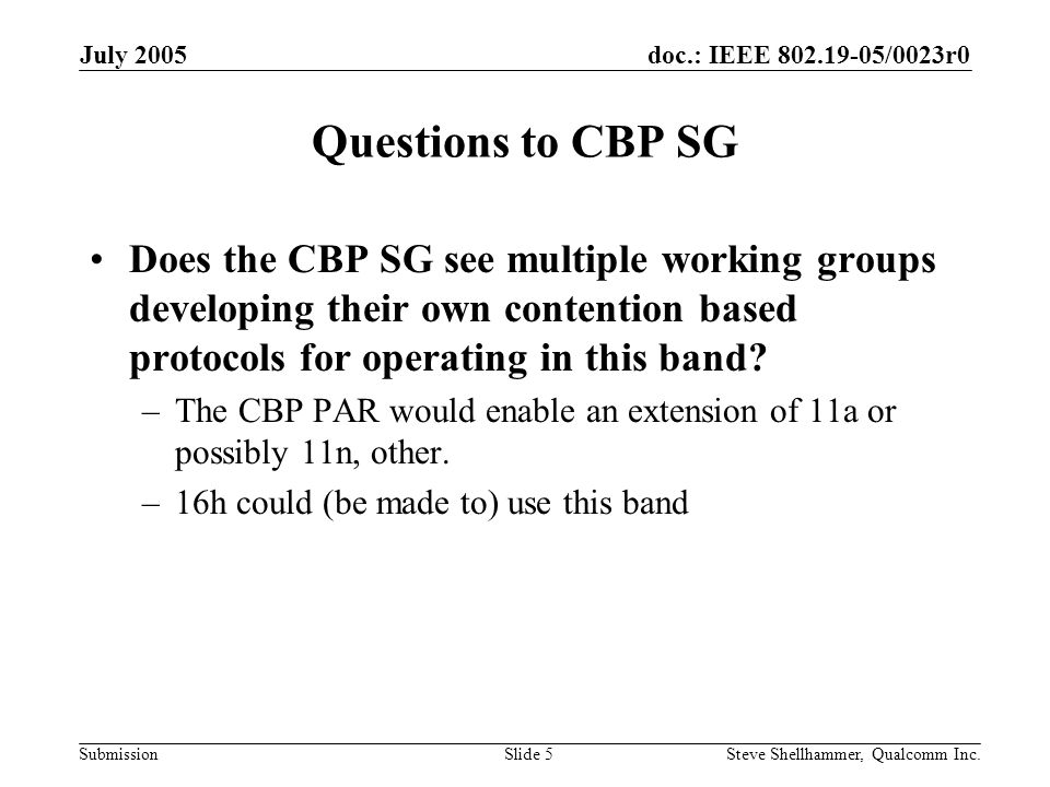 doc.: IEEE /0023r0 Submission July 2005 Steve Shellhammer, Qualcomm Inc.Slide 5 Questions to CBP SG Does the CBP SG see multiple working groups developing their own contention based protocols for operating in this band.