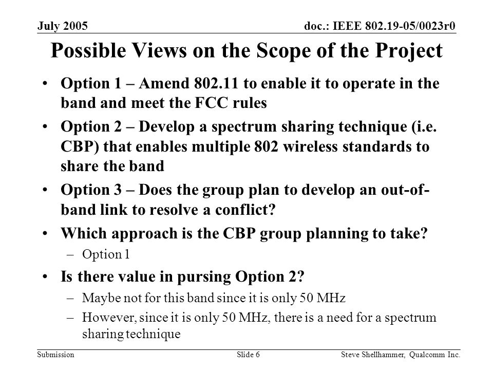 doc.: IEEE /0023r0 Submission July 2005 Steve Shellhammer, Qualcomm Inc.Slide 6 Possible Views on the Scope of the Project Option 1 – Amend to enable it to operate in the band and meet the FCC rules Option 2 – Develop a spectrum sharing technique (i.e.