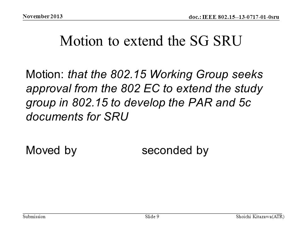 doc.: IEEE sru Submission Motion: that the Working Group seeks approval from the 802 EC to extend the study group in to develop the PAR and 5c documents for SRU Moved by seconded by Motion to extend the SG SRU Shoichi Kitazawa(ATR)Slide 9 November 2013