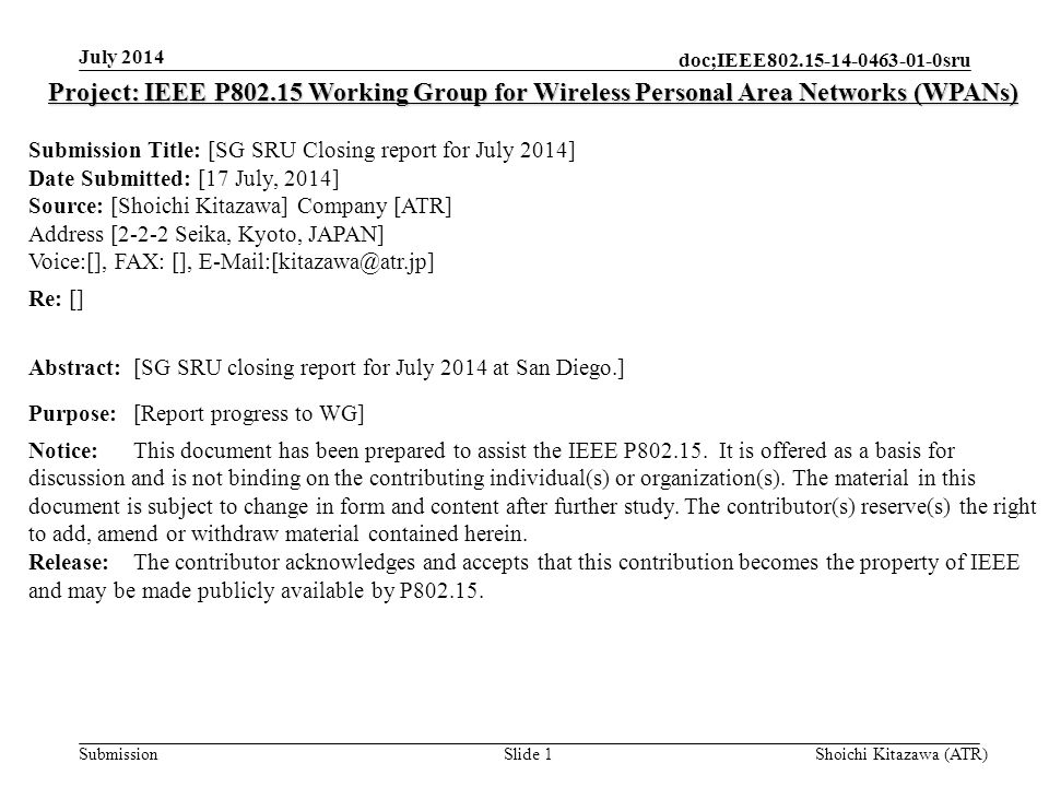 Submission doc;IEEE sru July 2014 Shoichi Kitazawa (ATR)Slide 1 Project: IEEE P Working Group for Wireless Personal Area Networks (WPANs) Submission Title: [SG SRU Closing report for July 2014] Date Submitted: [17 July, 2014] Source: [Shoichi Kitazawa] Company [ATR] Address [2-2-2 Seika, Kyoto, JAPAN] Voice:[], FAX: [], Re: [] Abstract:[SG SRU closing report for July 2014 at San Diego.] Purpose:[Report progress to WG] Notice:This document has been prepared to assist the IEEE P