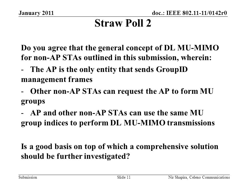 doc.: IEEE /0142r0 Submission January 2011 Nir Shapira, Celeno Communications Straw Poll 2 Do you agree that the general concept of DL MU-MIMO for non-AP STAs outlined in this submission, wherein: -The AP is the only entity that sends GroupID management frames -Other non-AP STAs can request the AP to form MU groups -AP and other non-AP STAs can use the same MU group indices to perform DL MU-MIMO transmissions Is a good basis on top of which a comprehensive solution should be further investigated.