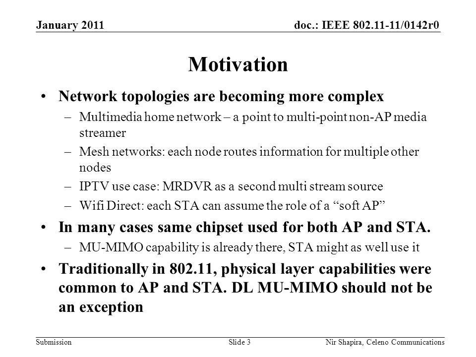 doc.: IEEE /0142r0 Submission January 2011 Nir Shapira, Celeno Communications Motivation Network topologies are becoming more complex –Multimedia home network – a point to multi-point non-AP media streamer –Mesh networks: each node routes information for multiple other nodes –IPTV use case: MRDVR as a second multi stream source –Wifi Direct: each STA can assume the role of a soft AP In many cases same chipset used for both AP and STA.