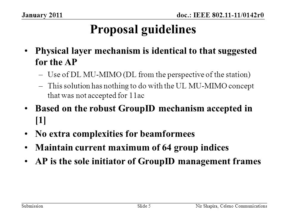 doc.: IEEE /0142r0 Submission January 2011 Nir Shapira, Celeno Communications Proposal guidelines Physical layer mechanism is identical to that suggested for the AP –Use of DL MU-MIMO (DL from the perspective of the station) –This solution has nothing to do with the UL MU-MIMO concept that was not accepted for 11ac Based on the robust GroupID mechanism accepted in [1] No extra complexities for beamformees Maintain current maximum of 64 group indices AP is the sole initiator of GroupID management frames Slide 5
