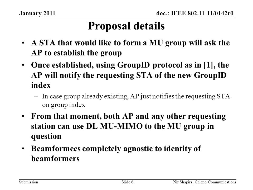 doc.: IEEE /0142r0 Submission January 2011 Nir Shapira, Celeno Communications Proposal details A STA that would like to form a MU group will ask the AP to establish the group Once established, using GroupID protocol as in [1], the AP will notify the requesting STA of the new GroupID index –In case group already existing, AP just notifies the requesting STA on group index From that moment, both AP and any other requesting station can use DL MU-MIMO to the MU group in question Beamformees completely agnostic to identity of beamformers Slide 6