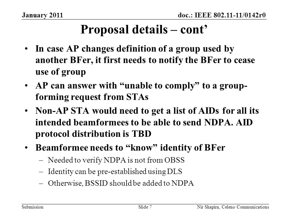 doc.: IEEE /0142r0 Submission January 2011 Nir Shapira, Celeno Communications Proposal details – cont’ In case AP changes definition of a group used by another BFer, it first needs to notify the BFer to cease use of group AP can answer with unable to comply to a group- forming request from STAs Non-AP STA would need to get a list of AIDs for all its intended beamformees to be able to send NDPA.