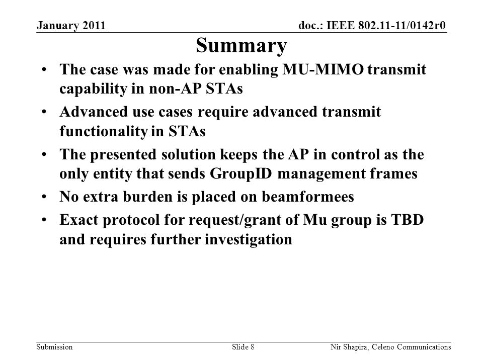 doc.: IEEE /0142r0 Submission January 2011 Nir Shapira, Celeno Communications Summary The case was made for enabling MU-MIMO transmit capability in non-AP STAs Advanced use cases require advanced transmit functionality in STAs The presented solution keeps the AP in control as the only entity that sends GroupID management frames No extra burden is placed on beamformees Exact protocol for request/grant of Mu group is TBD and requires further investigation Slide 8