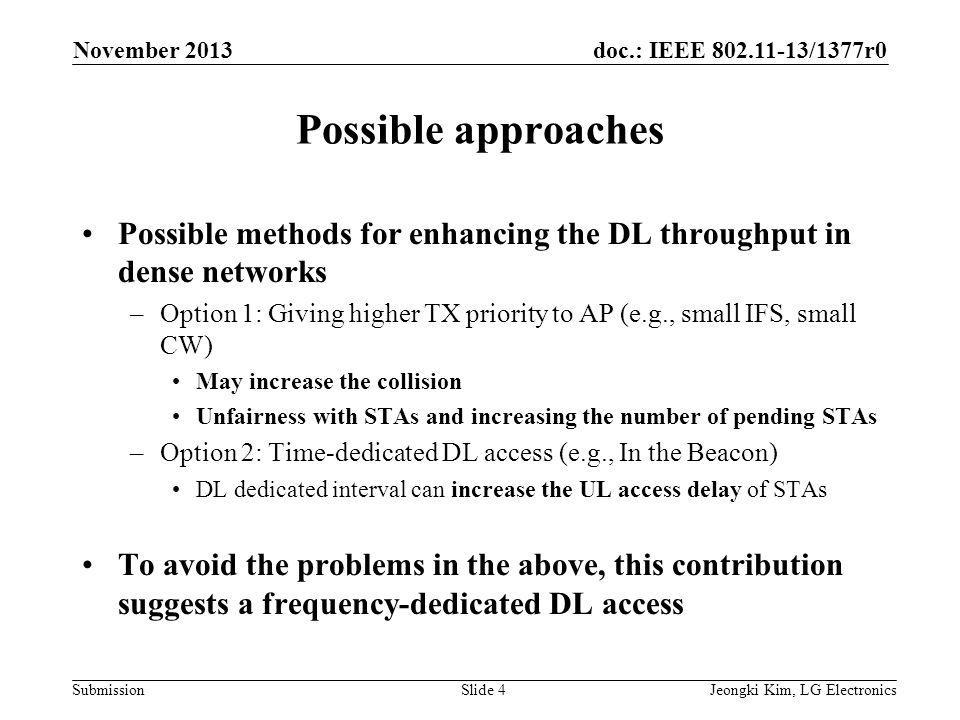doc.: IEEE /1377r0 Submission Possible approaches Possible methods for enhancing the DL throughput in dense networks –Option 1: Giving higher TX priority to AP (e.g., small IFS, small CW) May increase the collision Unfairness with STAs and increasing the number of pending STAs –Option 2: Time-dedicated DL access (e.g., In the Beacon) DL dedicated interval can increase the UL access delay of STAs To avoid the problems in the above, this contribution suggests a frequency-dedicated DL access Jeongki Kim, LG ElectronicsSlide 4 November 2013