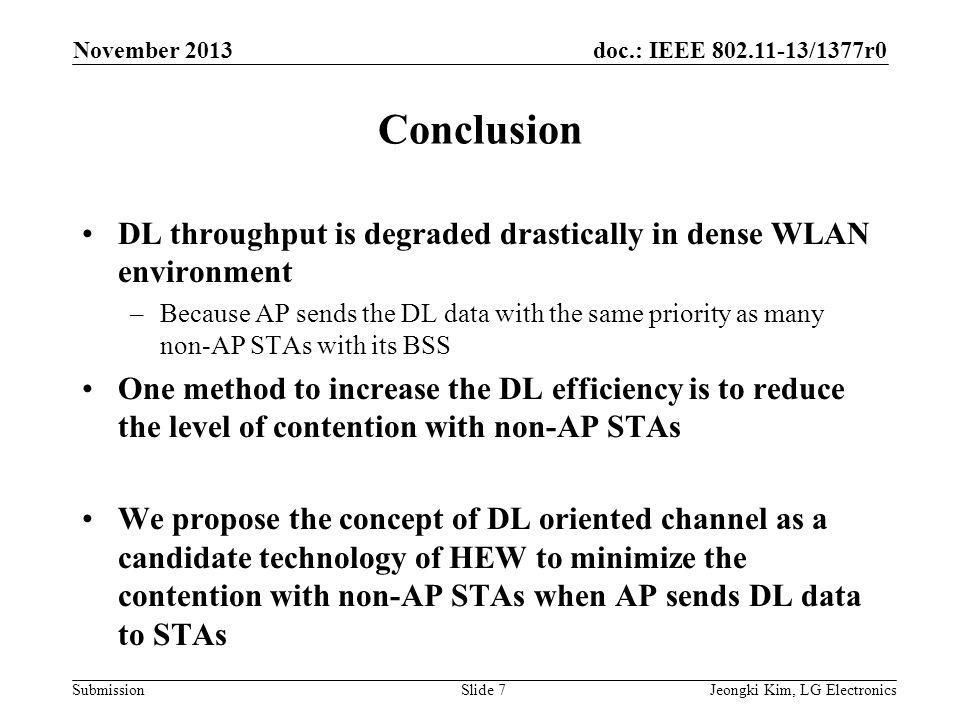 doc.: IEEE /1377r0 Submission Conclusion DL throughput is degraded drastically in dense WLAN environment –Because AP sends the DL data with the same priority as many non-AP STAs with its BSS One method to increase the DL efficiency is to reduce the level of contention with non-AP STAs We propose the concept of DL oriented channel as a candidate technology of HEW to minimize the contention with non-AP STAs when AP sends DL data to STAs Jeongki Kim, LG ElectronicsSlide 7 November 2013