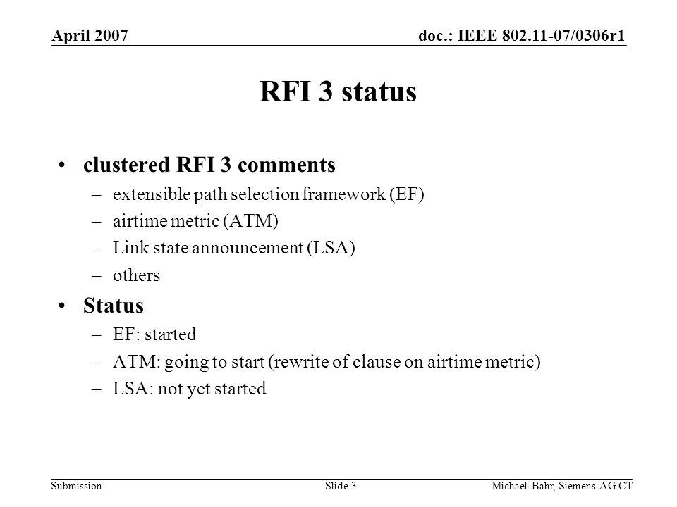 doc.: IEEE /0306r1 Submission April 2007 Michael Bahr, Siemens AG CTSlide 3 RFI 3 status clustered RFI 3 comments –extensible path selection framework (EF) –airtime metric (ATM) –Link state announcement (LSA) –others Status –EF: started –ATM: going to start (rewrite of clause on airtime metric) –LSA: not yet started
