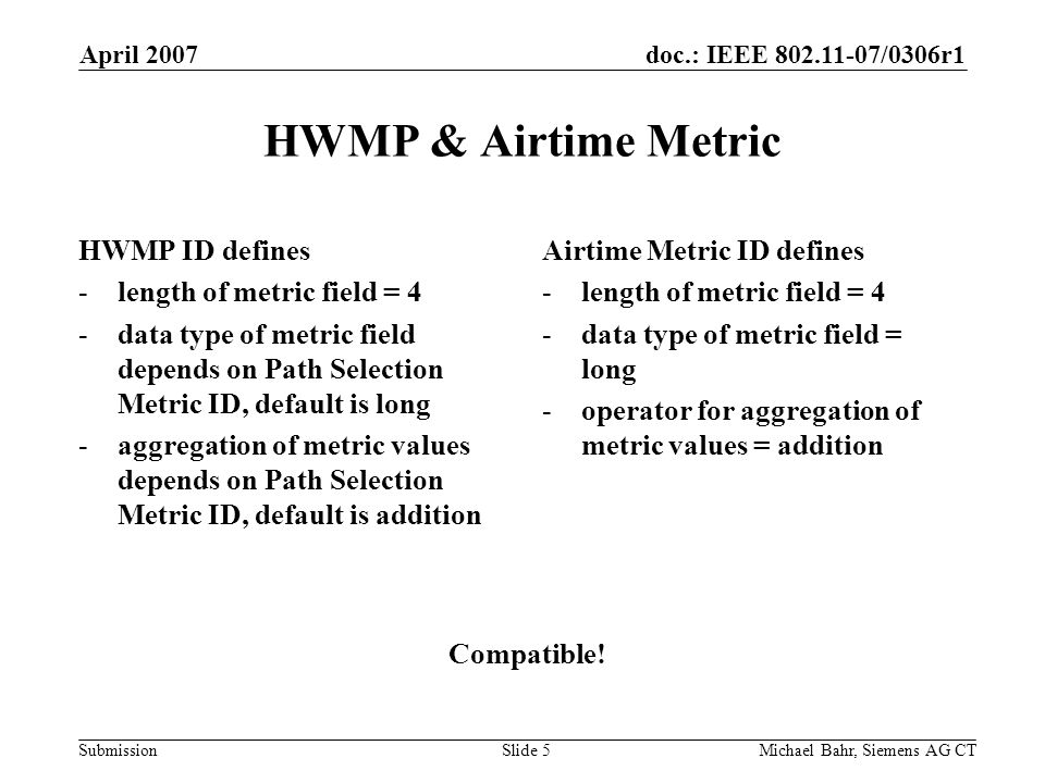 doc.: IEEE /0306r1 Submission April 2007 Michael Bahr, Siemens AG CTSlide 5 HWMP & Airtime Metric HWMP ID defines -length of metric field = 4 -data type of metric field depends on Path Selection Metric ID, default is long -aggregation of metric values depends on Path Selection Metric ID, default is addition Airtime Metric ID defines -length of metric field = 4 -data type of metric field = long -operator for aggregation of metric values = addition Compatible!