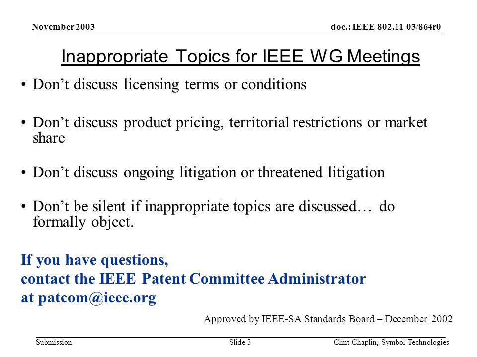 doc.: IEEE /864r0 Submission November 2003 Clint Chaplin, Symbol TechnologiesSlide 3 Inappropriate Topics for IEEE WG Meetings Don’t discuss licensing terms or conditions Don’t discuss product pricing, territorial restrictions or market share Don’t discuss ongoing litigation or threatened litigation Don’t be silent if inappropriate topics are discussed… do formally object.