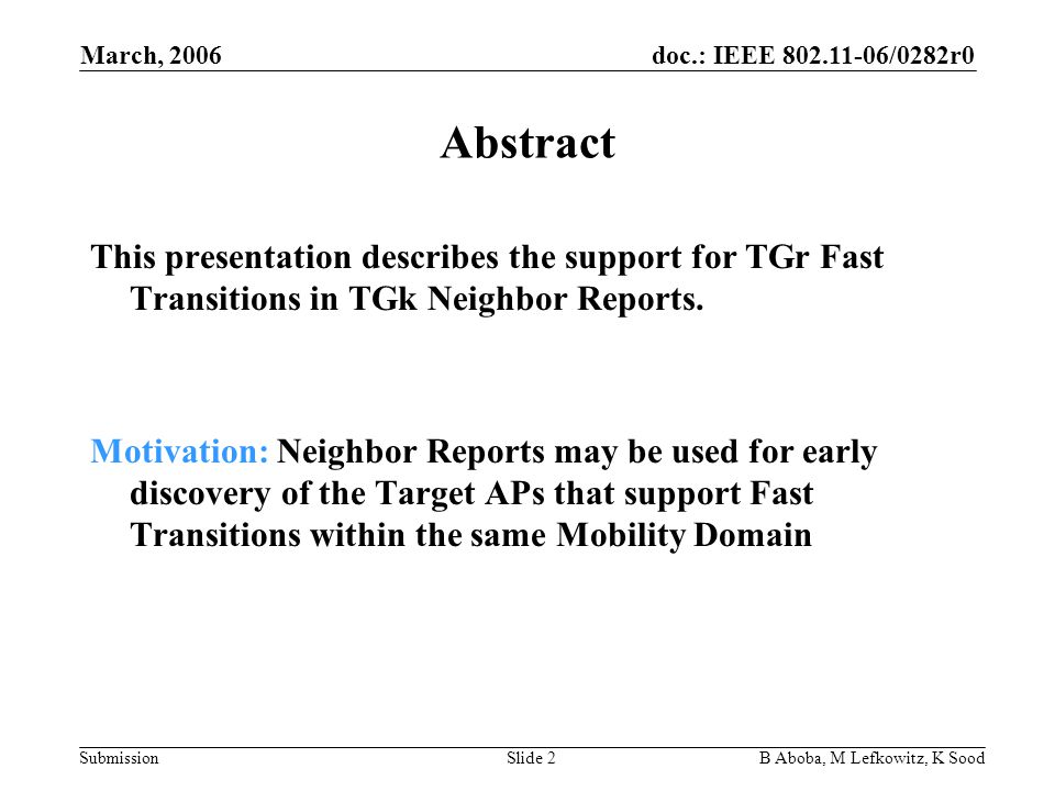 doc.: IEEE /0282r0 Submission March, 2006 B Aboba, M Lefkowitz, K SoodSlide 2 Abstract This presentation describes the support for TGr Fast Transitions in TGk Neighbor Reports.