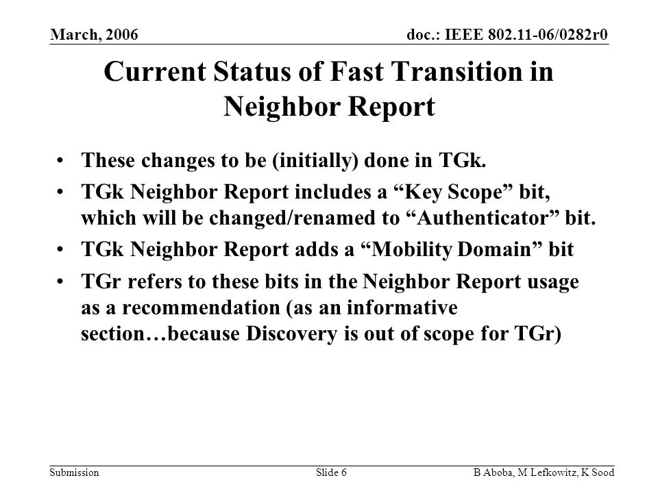 doc.: IEEE /0282r0 Submission March, 2006 B Aboba, M Lefkowitz, K SoodSlide 6 Current Status of Fast Transition in Neighbor Report These changes to be (initially) done in TGk.