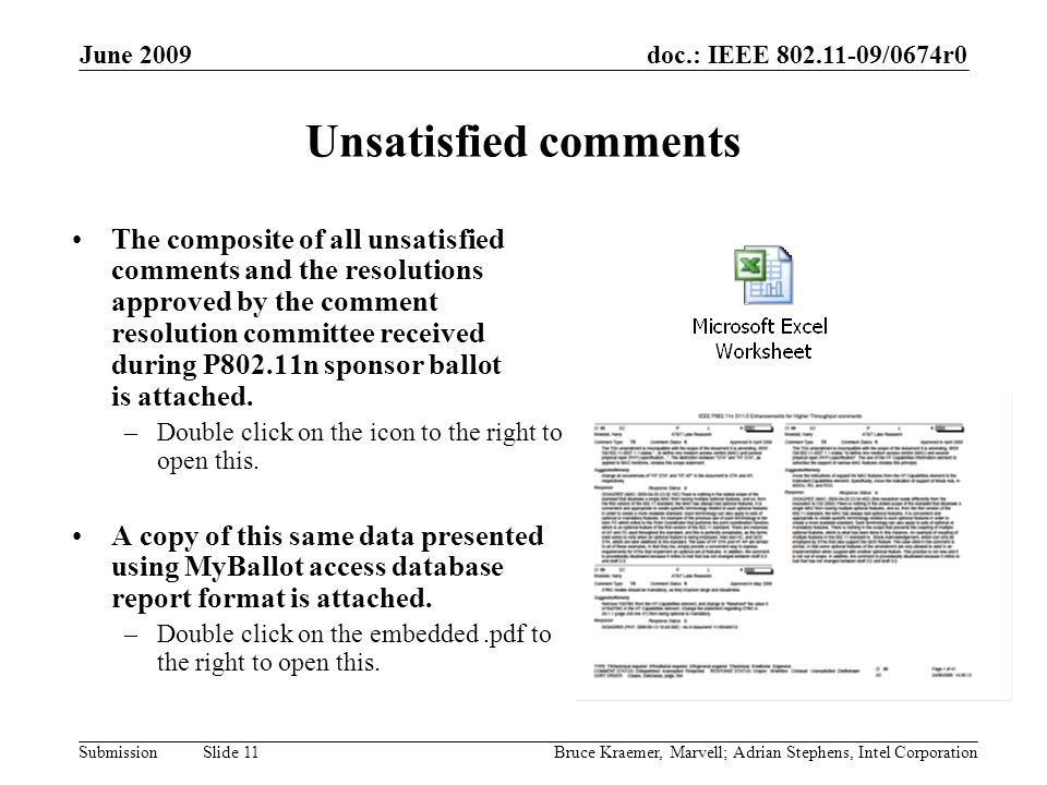 doc.: IEEE /0674r0 Submission June 2009 Bruce Kraemer, Marvell; Adrian Stephens, Intel Corporation Slide 11 Unsatisfied comments The composite of all unsatisfied comments and the resolutions approved by the comment resolution committee received during P802.11n sponsor ballot is attached.