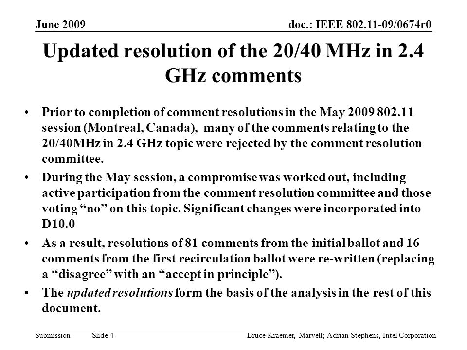 doc.: IEEE /0674r0 Submission June 2009 Bruce Kraemer, Marvell; Adrian Stephens, Intel Corporation Slide 4 Updated resolution of the 20/40 MHz in 2.4 GHz comments Prior to completion of comment resolutions in the May session (Montreal, Canada), many of the comments relating to the 20/40MHz in 2.4 GHz topic were rejected by the comment resolution committee.