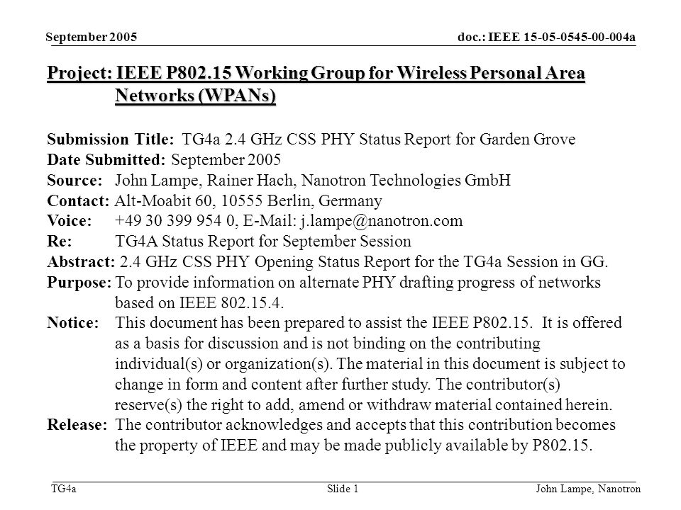 doc.: IEEE a TG4a September 2005 John Lampe, NanotronSlide 1 Project: IEEE P Working Group for Wireless Personal Area Networks (WPANs) Submission Title: TG4a 2.4 GHz CSS PHY Status Report for Garden Grove Date Submitted: September 2005 Source: John Lampe, Rainer Hach, Nanotron Technologies GmbH Contact: Alt-Moabit 60, Berlin, Germany Voice: ,   Re: TG4A Status Report for September Session Abstract: 2.4 GHz CSS PHY Opening Status Report for the TG4a Session in GG.