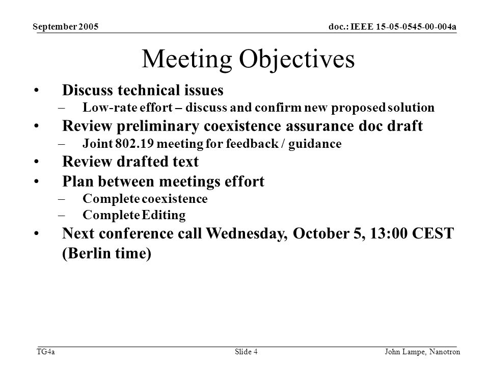 doc.: IEEE a TG4a September 2005 John Lampe, NanotronSlide 4 Meeting Objectives Discuss technical issues –Low-rate effort – discuss and confirm new proposed solution Review preliminary coexistence assurance doc draft –Joint meeting for feedback / guidance Review drafted text Plan between meetings effort –Complete coexistence –Complete Editing Next conference call Wednesday, October 5, 13:00 CEST (Berlin time)