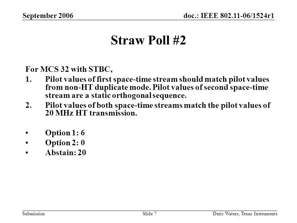 doc.: IEEE /1524r1 Submission September 2006 Deric Waters, Texas InstrumentsSlide 7 Straw Poll #2 For MCS 32 with STBC, 1.Pilot values of first space-time stream should match pilot values from non-HT duplicate mode.