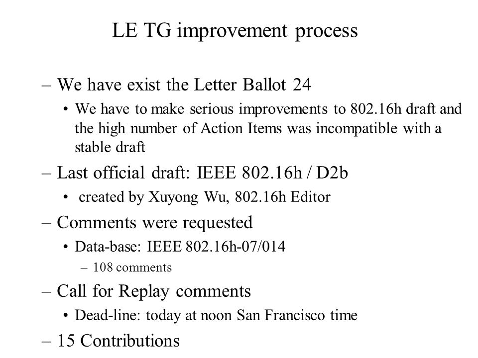 LE TG improvement process –We have exist the Letter Ballot 24 We have to make serious improvements to h draft and the high number of Action Items was incompatible with a stable draft –Last official draft: IEEE h / D2b created by Xuyong Wu, h Editor –Comments were requested Data-base: IEEE h-07/014 –108 comments –Call for Replay comments Dead-line: today at noon San Francisco time –15 Contributions