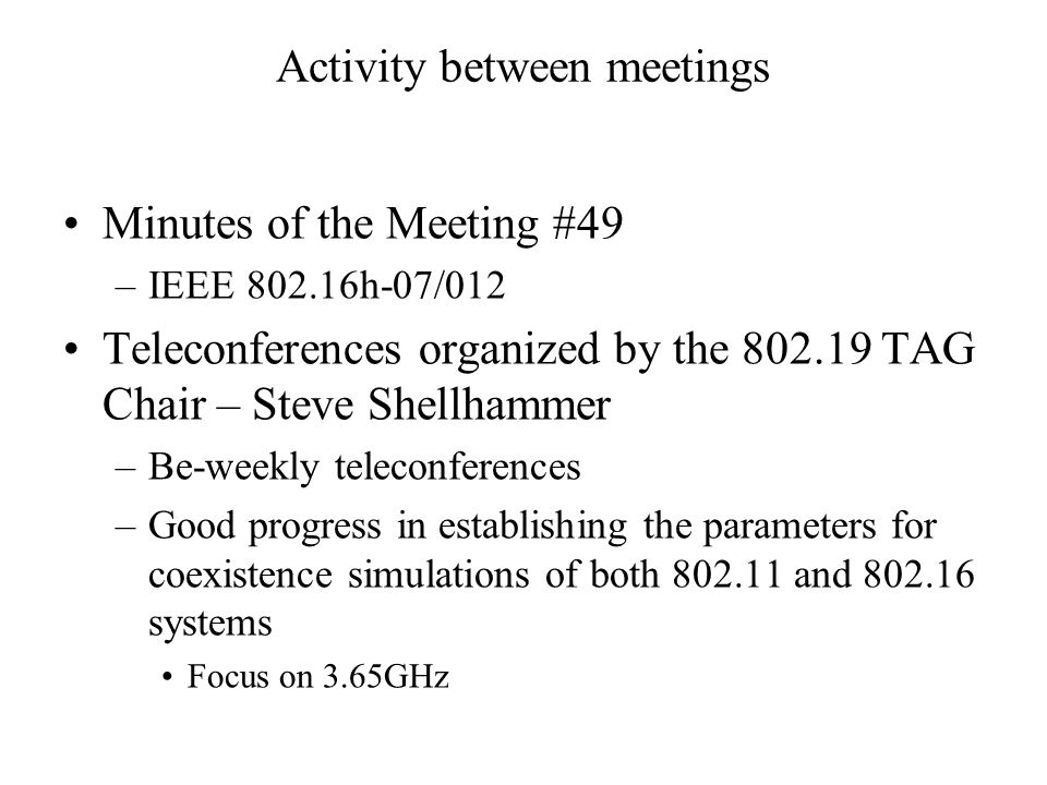 Activity between meetings Minutes of the Meeting #49 –IEEE h-07/012 Teleconferences organized by the TAG Chair – Steve Shellhammer –Be-weekly teleconferences –Good progress in establishing the parameters for coexistence simulations of both and systems Focus on 3.65GHz