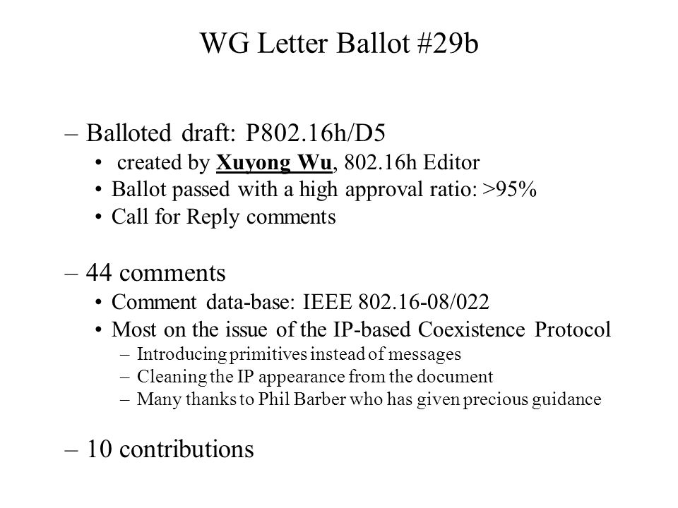 WG Letter Ballot #29b –Balloted draft: P802.16h/D5 created by Xuyong Wu, h Editor Ballot passed with a high approval ratio: >95% Call for Reply comments –44 comments Comment data-base: IEEE /022 Most on the issue of the IP-based Coexistence Protocol –Introducing primitives instead of messages –Cleaning the IP appearance from the document –Many thanks to Phil Barber who has given precious guidance –10 contributions