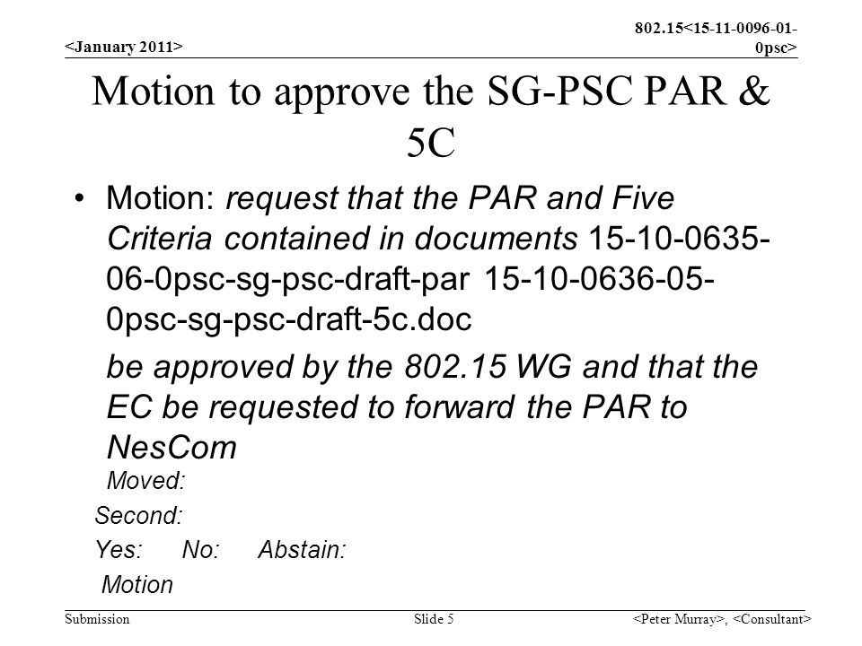 Submission Motion to approve the SG-PSC PAR & 5C Motion: request that the PAR and Five Criteria contained in documents psc-sg-psc-draft-par psc-sg-psc-draft-5c.doc be approved by the WG and that the EC be requested to forward the PAR to NesCom Moved: Second: Yes: No: Abstain: Motion, Slide 5