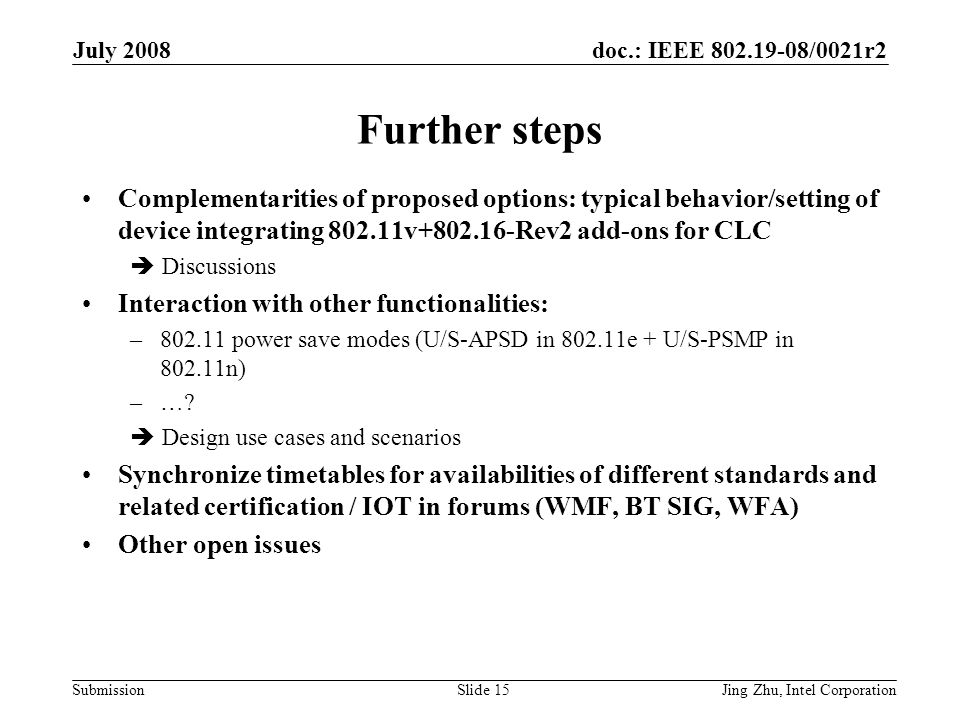 doc.: IEEE /0021r2 Submission July 2008 Jing Zhu, Intel CorporationSlide 15 Further steps Complementarities of proposed options: typical behavior/setting of device integrating v Rev2 add-ons for CLC  Discussions Interaction with other functionalities: – power save modes (U/S-APSD in e + U/S-PSMP in n) –….