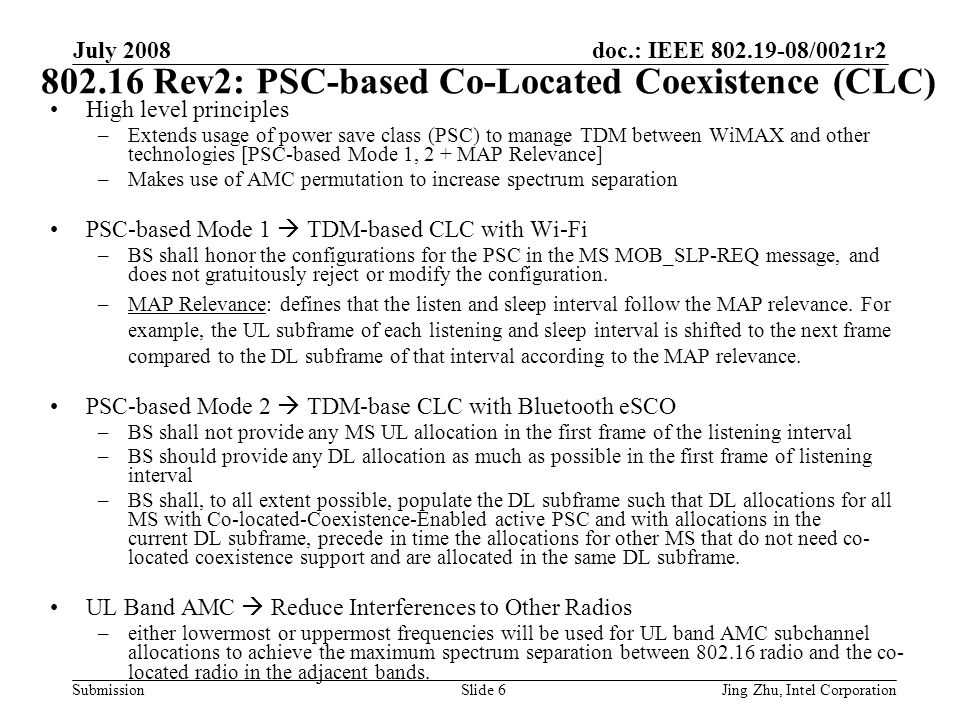 doc.: IEEE /0021r2 Submission July 2008 Jing Zhu, Intel CorporationSlide Rev2: PSC-based Co-Located Coexistence (CLC) High level principles –Extends usage of power save class (PSC) to manage TDM between WiMAX and other technologies [PSC-based Mode 1, 2 + MAP Relevance] –Makes use of AMC permutation to increase spectrum separation PSC-based Mode 1  TDM-based CLC with Wi-Fi –BS shall honor the configurations for the PSC in the MS MOB_SLP-REQ message, and does not gratuitously reject or modify the configuration.