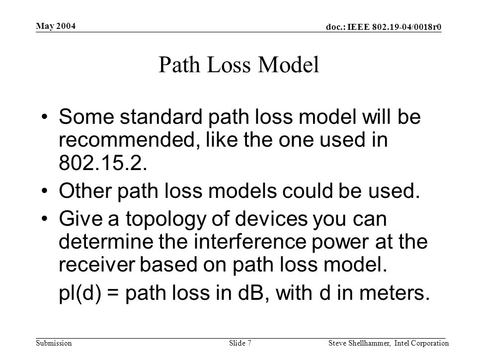 doc.: IEEE /0018r0 Submission May 2004 Steve Shellhammer, Intel CorporationSlide 7 Path Loss Model Some standard path loss model will be recommended, like the one used in