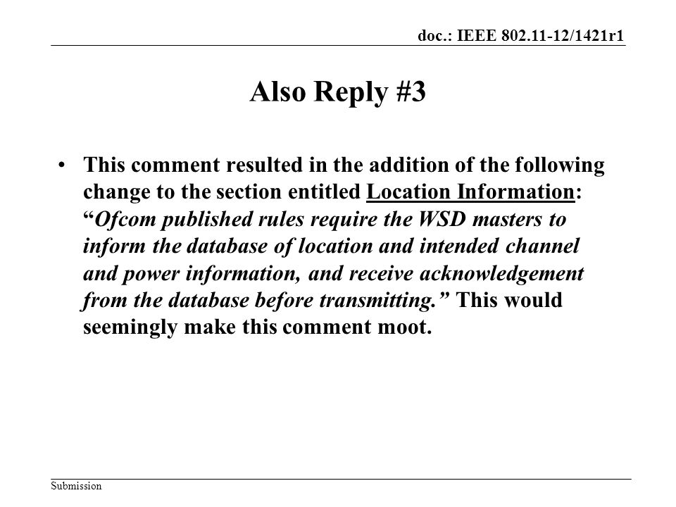 doc.: IEEE /1421r1 Submission Also Reply #3 This comment resulted in the addition of the following change to the section entitled Location Information: Ofcom published rules require the WSD masters to inform the database of location and intended channel and power information, and receive acknowledgement from the database before transmitting. This would seemingly make this comment moot.