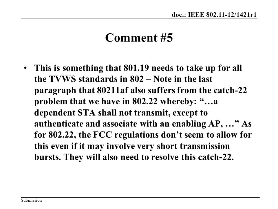 doc.: IEEE /1421r1 Submission Comment #5 This is something that needs to take up for all the TVWS standards in 802 – Note in the last paragraph that 80211af also suffers from the catch-22 problem that we have in whereby: …a dependent STA shall not transmit, except to authenticate and associate with an enabling AP, … As for , the FCC regulations don’t seem to allow for this even if it may involve very short transmission bursts.